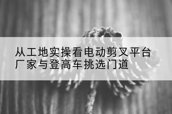 蔚县电动剪叉升降平台厂家-从工地实操看电动剪叉平台厂家与登高车挑选门道