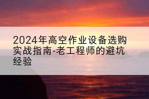 蔚县高空作业升降机厂家推荐-2024年高空作业设备选购实战指南-老工程师的避坑经验