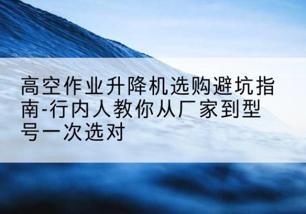 蔚县升降平台厂家-高空作业升降机选购避坑指南-行内人教你从厂家到型号一次选对