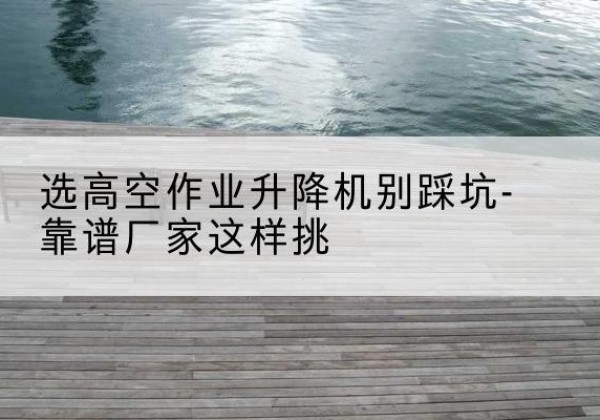 蔚县剪叉式升降机厂家-选高空作业升降机别踩坑-靠谱厂家这样挑