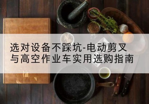 蔚县电动剪叉升降平台怎么选-选对设备不踩坑-电动剪叉与高空作业车实用选购指南