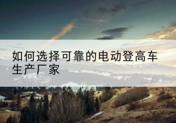 蔚县电动登高车厂家-如何选择可靠的电动登高车生产厂家