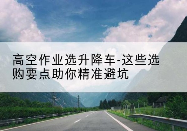 蔚县升降车厂家-高空作业选升降车-这些选购要点助你*避坑