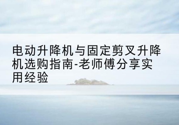 蔚县电动升降机怎么选-电动升降机与固定剪叉升降机选购指南-老师傅分享实用经验