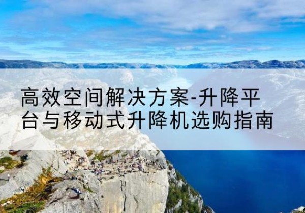 蔚县升降平台厂家-*空间解决方案-升降平台与移动式升降机选购指南