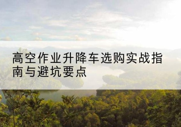 蔚县升降车怎么选-高空作业升降车选购实战指南与避坑要点