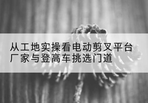 蔚县电动剪叉升降平台厂家-从工地实操看电动剪叉平台厂家与登高车挑选门道