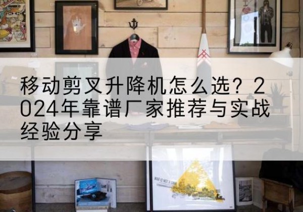 蔚县升降平台厂家推荐-移动剪叉升降机怎么选？2024年靠谱厂家推荐与实战经验分享
