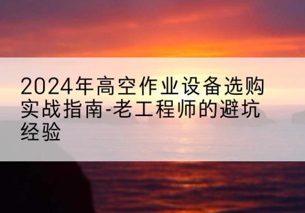 蔚县高空作业升降机厂家推荐-2024年高空作业设备选购实战指南-老工程师的避坑经验